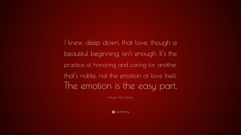 Megan McCafferty Quote: “I knew, deep down, that love, though a beautiful beginning, isn’t enough. It’s the practice of honoring and caring for another that’s noble, not the emotion of love itself. The emotion is the easy part.”