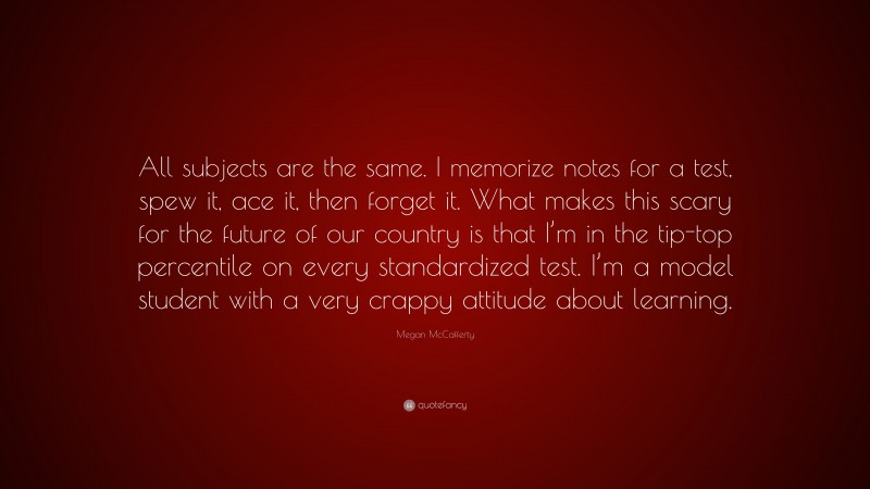 Megan McCafferty Quote: “All subjects are the same. I memorize notes for a test, spew it, ace it, then forget it. What makes this scary for the future of our country is that I’m in the tip-top percentile on every standardized test. I’m a model student with a very crappy attitude about learning.”