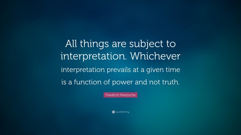 Friedrich Nietzsche Quote: “All things are subject to interpretation. Whichever interpretation prevails at a given time is a function of power and not truth.”