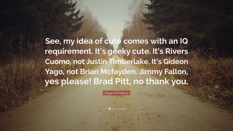 Megan McCafferty Quote: “See, my idea of cute comes with an IQ requirement. It’s geeky cute. It’s Rivers Cuomo, not Justin Timberlake. It’s Gideon Yago, not Brian Mcfayden. Jimmy Fallon, yes please! Brad Pitt, no thank you.”