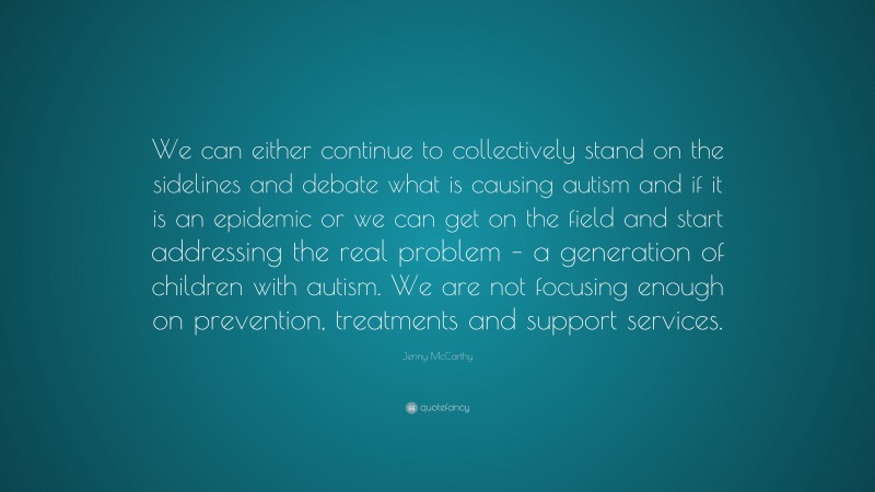 Jenny McCarthy Quote: “We can either continue to collectively stand on the sidelines and debate what is causing autism and if it is an epidemic or we can get on the field and start addressing the real problem – a generation of children with autism. We are not focusing enough on prevention, treatments and support services.”