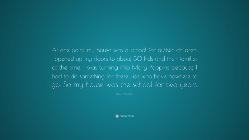 Jenny McCarthy Quote: “At one point, my house was a school for autistic children. I opened up my doors to about 30 kids and their families at the time. I was turning into Mary Poppins because I had to do something for these kids who have nowhere to go. So my house was the school for two years.”