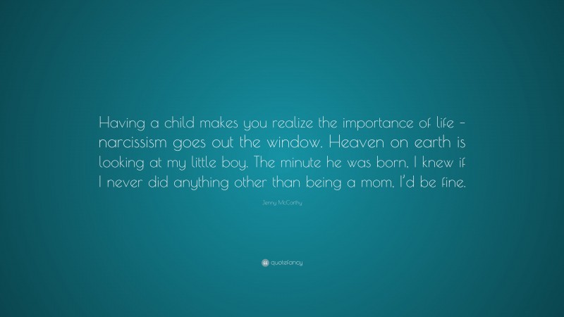 Jenny McCarthy Quote: “Having a child makes you realize the importance of life – narcissism goes out the window. Heaven on earth is looking at my little boy. The minute he was born, I knew if I never did anything other than being a mom, I’d be fine.”