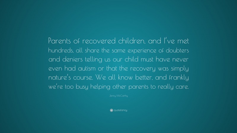 Jenny McCarthy Quote: “Parents of recovered children, and I’ve met hundreds, all share the same experience of doubters and deniers telling us our child must have never even had autism or that the recovery was simply nature’s course. We all know better, and frankly we’re too busy helping other parents to really care.”