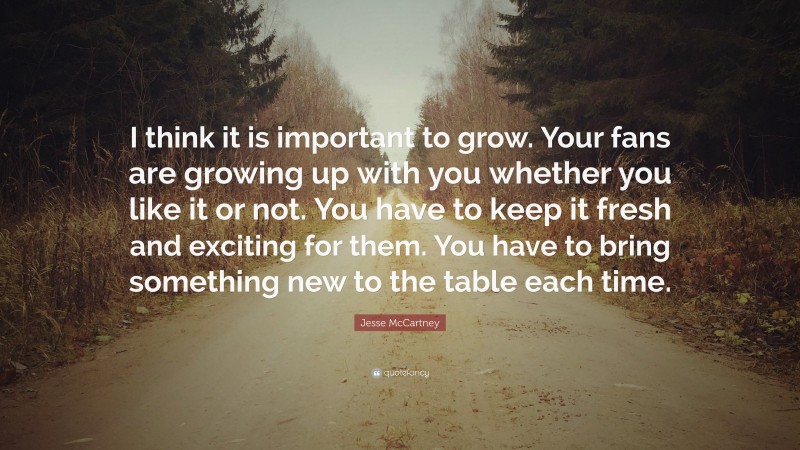 Jesse McCartney Quote: “I think it is important to grow. Your fans are growing up with you whether you like it or not. You have to keep it fresh and exciting for them. You have to bring something new to the table each time.”