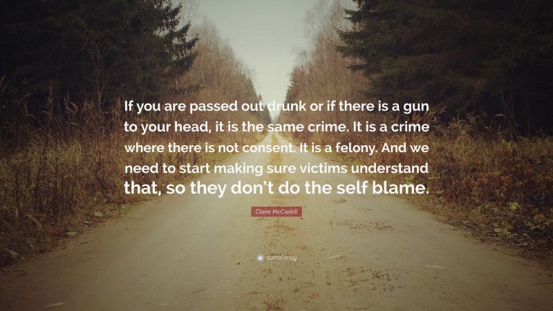 Claire McCaskill Quote: “If you are passed out drunk or if there is a gun to your head, it is the same crime. It is a crime where there is not consent. It is a felony. And we need to start making sure victims understand that, so they don’t do the self blame.”