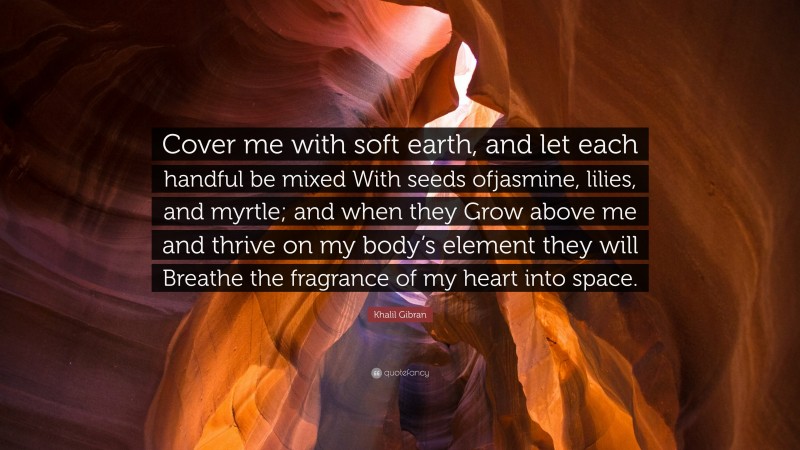 Khalil Gibran Quote: “Cover me with soft earth, and let each handful be mixed With seeds ofjasmine, lilies, and myrtle; and when they Grow above me and thrive on my body’s element they will Breathe the fragrance of my heart into space.”