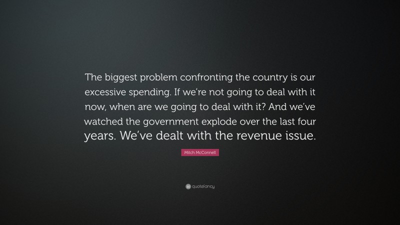 Mitch McConnell Quote: “The biggest problem confronting the country is our excessive spending. If we’re not going to deal with it now, when are we going to deal with it? And we’ve watched the government explode over the last four years. We’ve dealt with the revenue issue.”