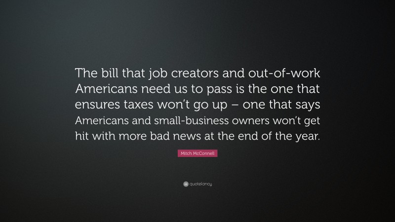 Mitch McConnell Quote: “The bill that job creators and out-of-work Americans need us to pass is the one that ensures taxes won’t go up – one that says Americans and small-business owners won’t get hit with more bad news at the end of the year.”
