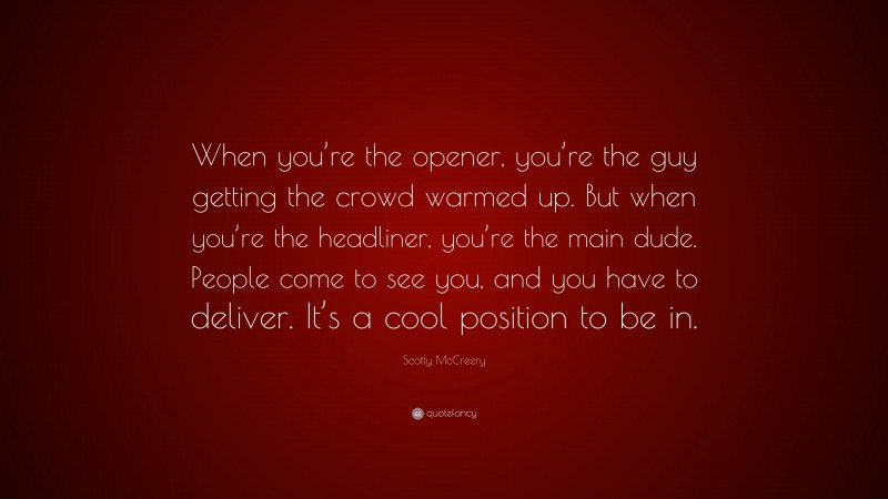 Scotty McCreery Quote: “When you’re the opener, you’re the guy getting the crowd warmed up. But when you’re the headliner, you’re the main dude. People come to see you, and you have to deliver. It’s a cool position to be in.”