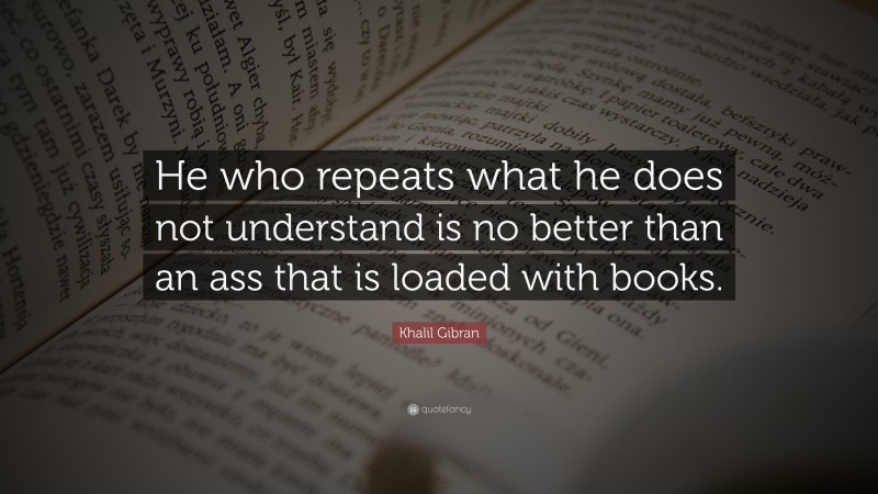 Khalil Gibran Quote: “He who repeats what he does not understand is no better than an ass that is loaded with books.”