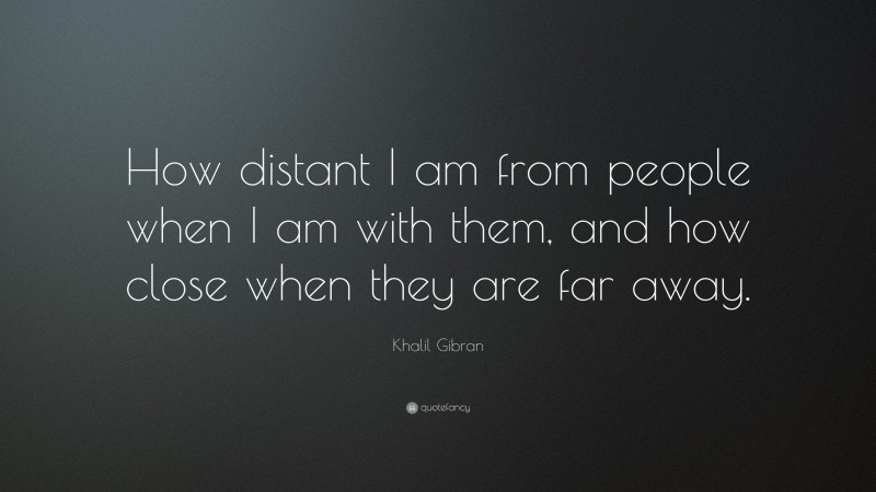 Khalil Gibran Quote: “How distant I am from people when I am with them, and how close when they are far away.”