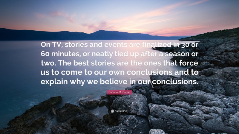 Lurlene McDaniel Quote: “On TV, stories and events are finalized in 30 or 60 minutes, or neatly tied up after a season or two. The best stories are the ones that force us to come to our own conclusions and to explain why we believe in our conclusions.”