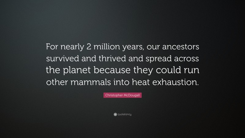 Christopher McDougall Quote: “For nearly 2 million years, our ancestors survived and thrived and spread across the planet because they could run other mammals into heat exhaustion.”