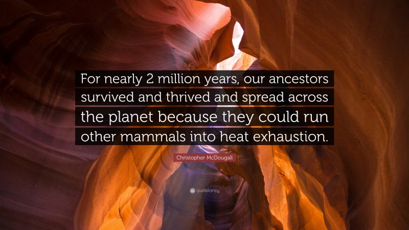 Christopher McDougall Quote: “For nearly 2 million years, our ancestors survived and thrived and spread across the planet because they could run other mammals into heat exhaustion.”