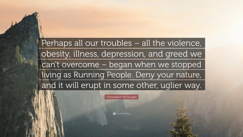 Christopher McDougall Quote: “Perhaps all our troubles – all the violence, obesity, illness, depression, and greed we can’t overcome – began when we stopped living as Running People. Deny your nature, and it will erupt in some other, uglier way.”