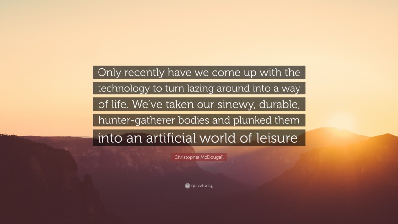 Christopher McDougall Quote: “Only recently have we come up with the technology to turn lazing around into a way of life. We’ve taken our sinewy, durable, hunter-gatherer bodies and plunked them into an artificial world of leisure.”