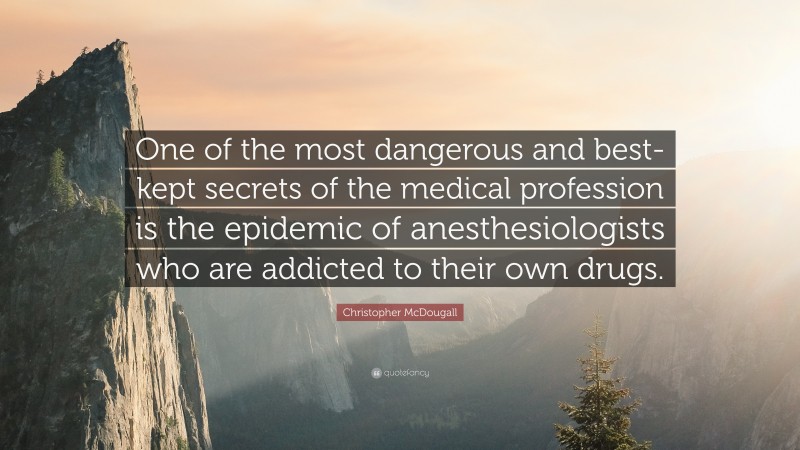 Christopher McDougall Quote: “One of the most dangerous and best-kept secrets of the medical profession is the epidemic of anesthesiologists who are addicted to their own drugs.”