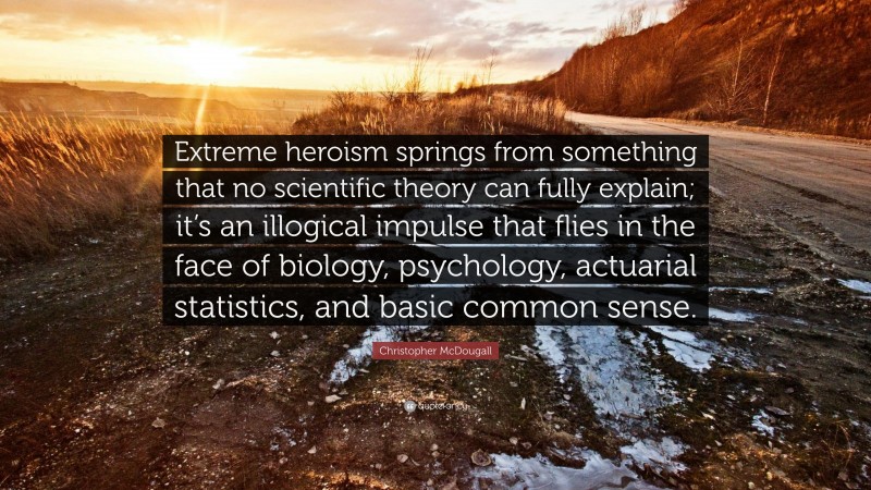 Christopher McDougall Quote: “Extreme heroism springs from something that no scientific theory can fully explain; it’s an illogical impulse that flies in the face of biology, psychology, actuarial statistics, and basic common sense.”