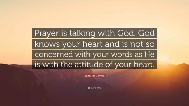 Josh McDowell Quote: “Prayer is talking with God. God knows your heart and is not so concerned with your words as He is with the attitude of your heart.”