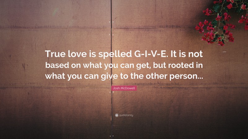 Josh McDowell Quote: “True love is spelled G-I-V-E. It is not based on what you can get, but rooted in what you can give to the other person...”
