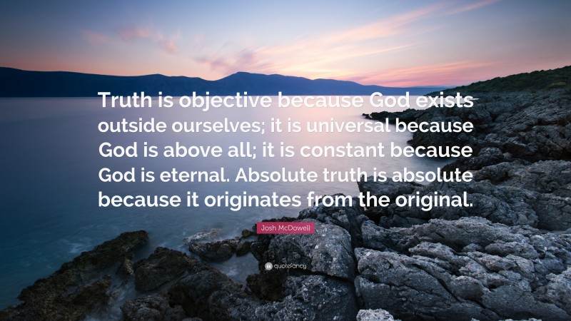 Josh McDowell Quote: “Truth is objective because God exists outside ourselves; it is universal because God is above all; it is constant because God is eternal. Absolute truth is absolute because it originates from the original.”