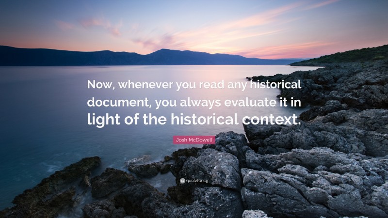 Josh McDowell Quote: “Now, whenever you read any historical document, you always evaluate it in light of the historical context.”