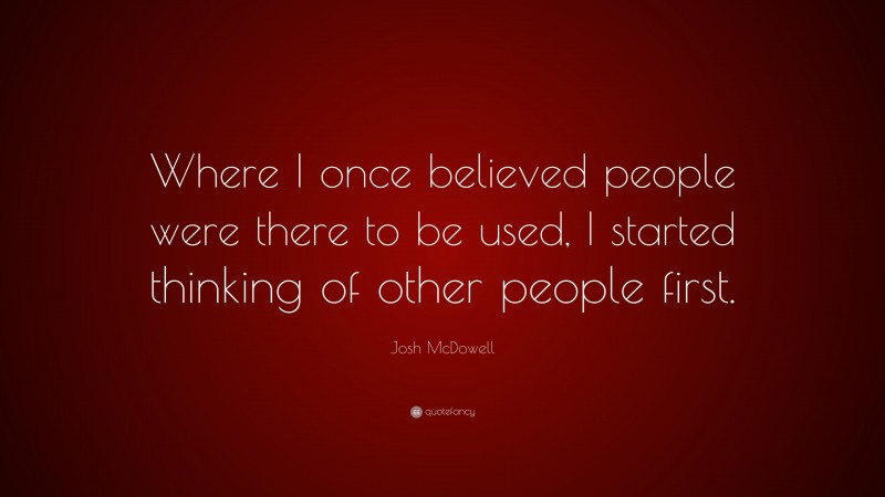 Josh McDowell Quote: “Where I once believed people were there to be used, I started thinking of other people first.”