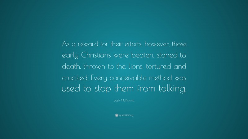 Josh McDowell Quote: “As a reward for their efforts, however, those early Christians were beaten, stoned to death, thrown to the lions, tortured and crucified. Every conceivable method was used to stop them from talking.”