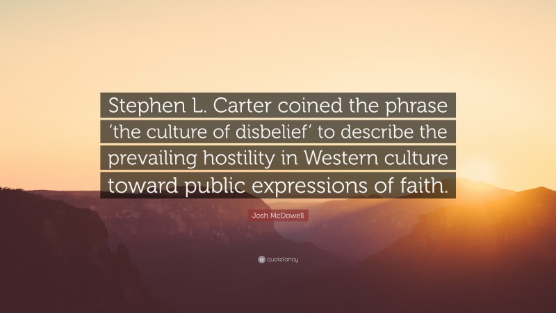 Josh McDowell Quote: “Stephen L. Carter coined the phrase ‘the culture of disbelief’ to describe the prevailing hostility in Western culture toward public expressions of faith.”