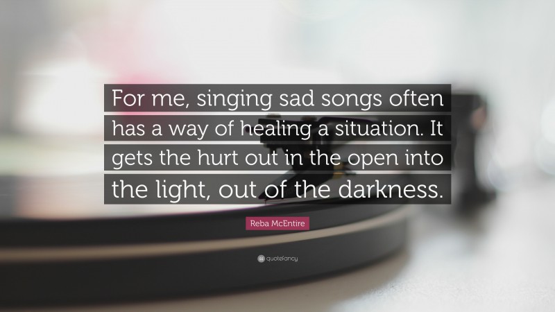 Reba McEntire Quote: “For me, singing sad songs often has a way of healing a situation. It gets the hurt out in the open into the light, out of the darkness.”