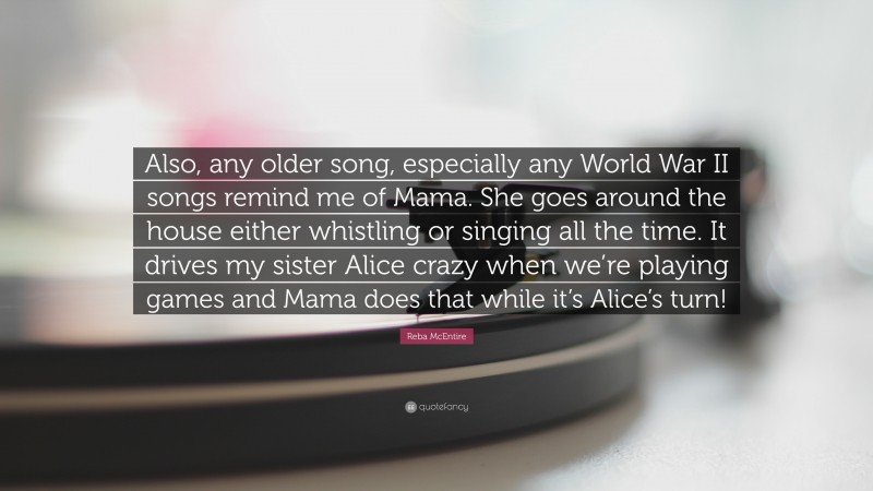 Reba McEntire Quote: “Also, any older song, especially any World War II songs remind me of Mama. She goes around the house either whistling or singing all the time. It drives my sister Alice crazy when we’re playing games and Mama does that while it’s Alice’s turn!”