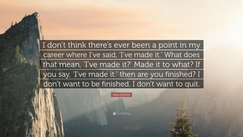 Reba McEntire Quote: “I don’t think there’s ever been a point in my career where I’ve said, ‘I’ve made it.’ What does that mean, ‘I’ve made it?’ Made it to what? If you say, ‘I’ve made it.’ then are you finished? I don’t want to be finished. I don’t want to quit.”