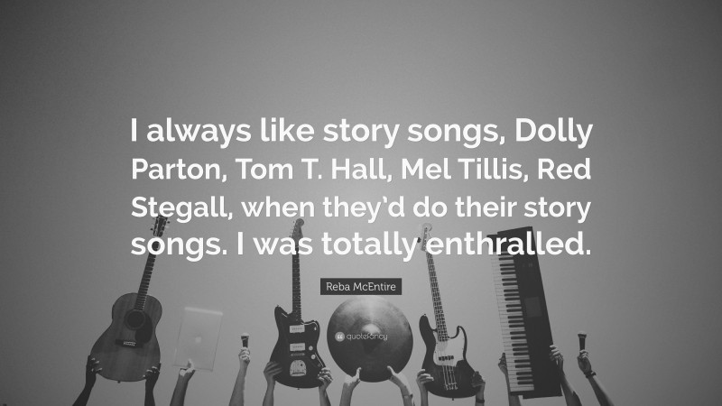 Reba McEntire Quote: “I always like story songs, Dolly Parton, Tom T. Hall, Mel Tillis, Red Stegall, when they’d do their story songs. I was totally enthralled.”