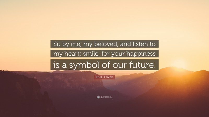 Khalil Gibran Quote: “Sit by me, my beloved, and listen to my heart; smile, for your happiness is a symbol of our future.”