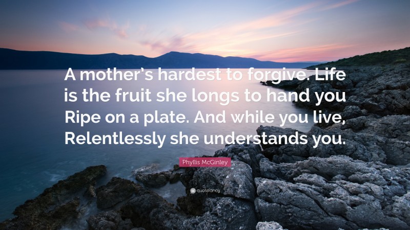 Phyllis McGinley Quote: “A mother’s hardest to forgive. Life is the fruit she longs to hand you Ripe on a plate. And while you live, Relentlessly she understands you.”