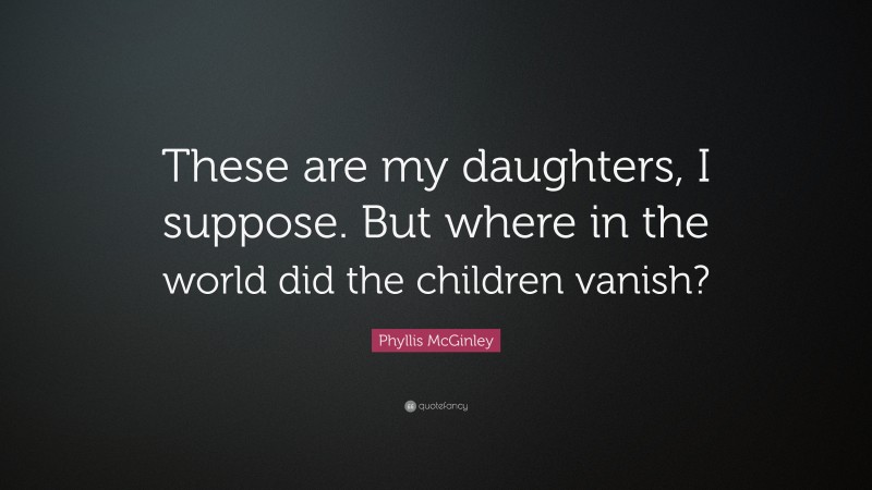 Phyllis McGinley Quote: “These are my daughters, I suppose. But where in the world did the children vanish?”