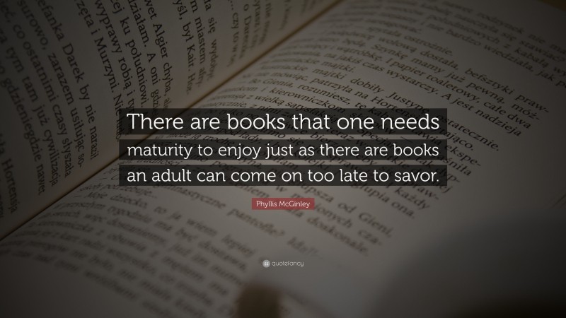 Phyllis McGinley Quote: “There are books that one needs maturity to enjoy just as there are books an adult can come on too late to savor.”