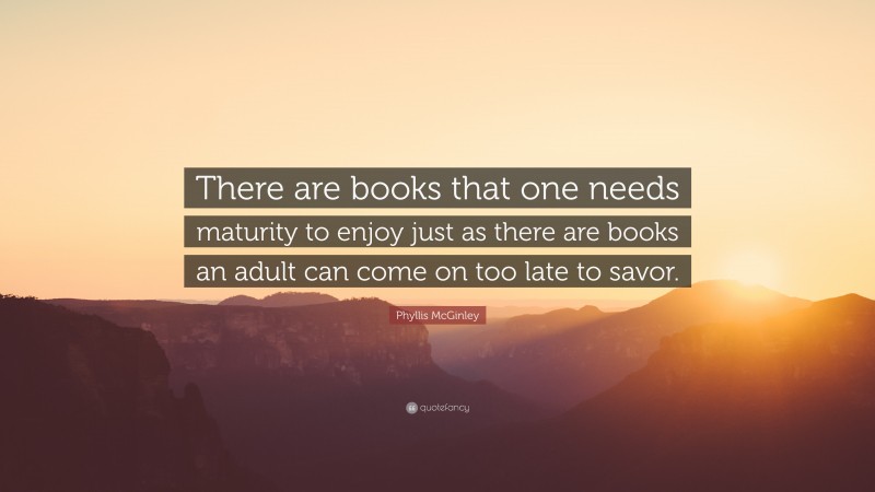 Phyllis McGinley Quote: “There are books that one needs maturity to enjoy just as there are books an adult can come on too late to savor.”