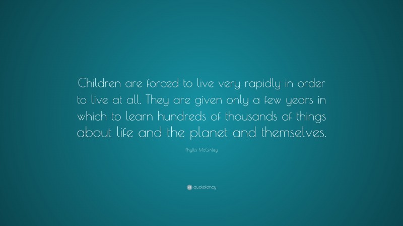 Phyllis McGinley Quote: “Children are forced to live very rapidly in order to live at all. They are given only a few years in which to learn hundreds of thousands of things about life and the planet and themselves.”