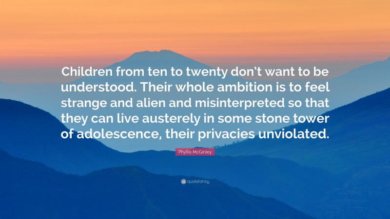 Phyllis McGinley Quote: “Children from ten to twenty don’t want to be understood. Their whole ambition is to feel strange and alien and misinterpreted so that they can live austerely in some stone tower of adolescence, their privacies unviolated.”