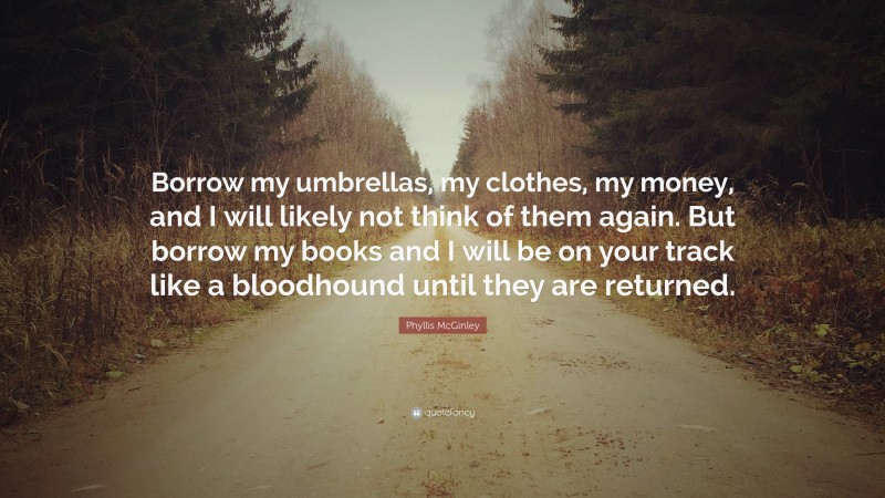 Phyllis McGinley Quote: “Borrow my umbrellas, my clothes, my money, and I will likely not think of them again. But borrow my books and I will be on your track like a bloodhound until they are returned.”