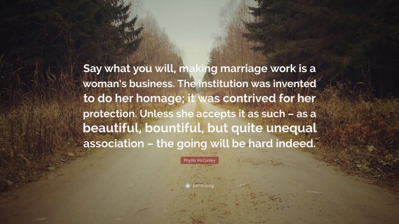 Phyllis McGinley Quote: “Say what you will, making marriage work is a woman’s business. The institution was invented to do her homage; it was contrived for her protection. Unless she accepts it as such – as a beautiful, bountiful, but quite unequal association – the going will be hard indeed.”