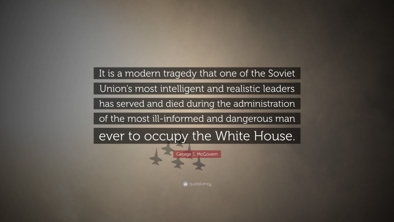 George S. McGovern Quote: “It is a modern tragedy that one of the Soviet Union’s most intelligent and realistic leaders has served and died during the administration of the most ill-informed and dangerous man ever to occupy the White House.”