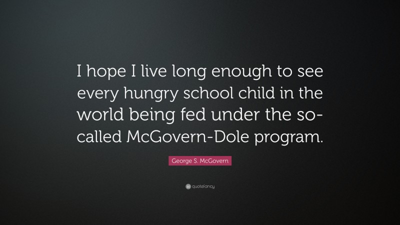 George S. McGovern Quote: “I hope I live long enough to see every hungry school child in the world being fed under the so-called McGovern-Dole program.”