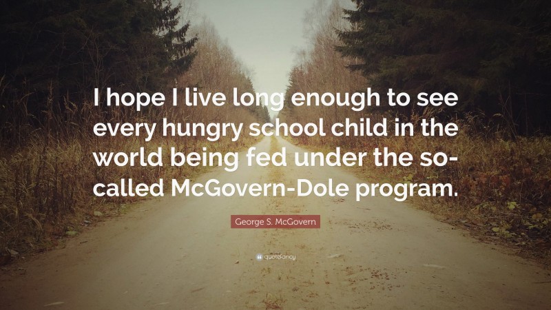 George S. McGovern Quote: “I hope I live long enough to see every hungry school child in the world being fed under the so-called McGovern-Dole program.”