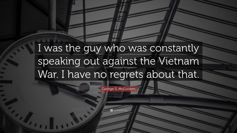 George S. McGovern Quote: “I was the guy who was constantly speaking out against the Vietnam War. I have no regrets about that.”