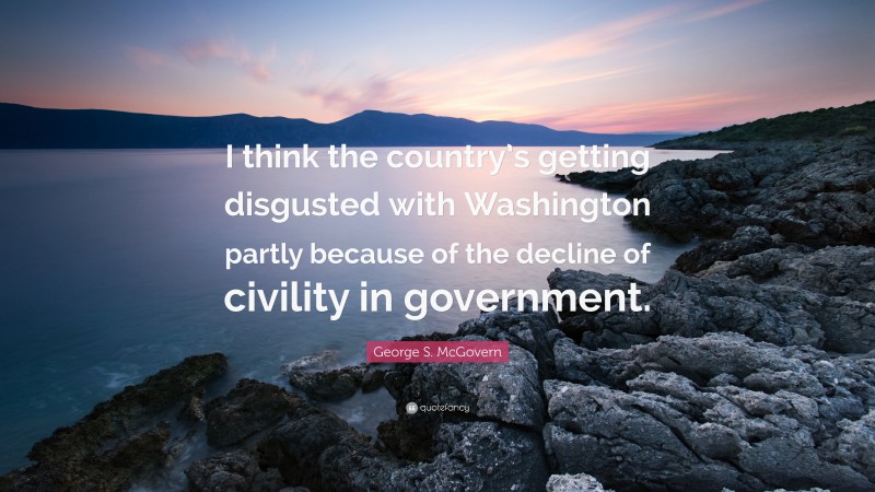 George S. McGovern Quote: “I think the country’s getting disgusted with Washington partly because of the decline of civility in government.”