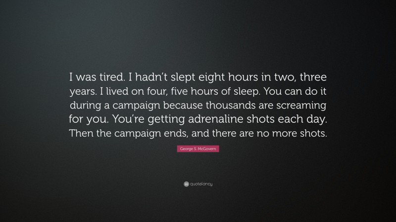 George S. McGovern Quote: “I was tired. I hadn’t slept eight hours in two, three years. I lived on four, five hours of sleep. You can do it during a campaign because thousands are screaming for you. You’re getting adrenaline shots each day. Then the campaign ends, and there are no more shots.”