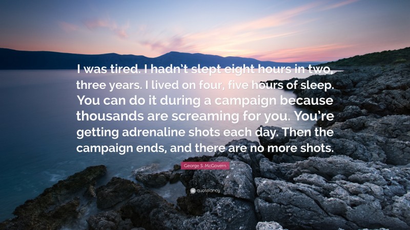 George S. McGovern Quote: “I was tired. I hadn’t slept eight hours in two, three years. I lived on four, five hours of sleep. You can do it during a campaign because thousands are screaming for you. You’re getting adrenaline shots each day. Then the campaign ends, and there are no more shots.”